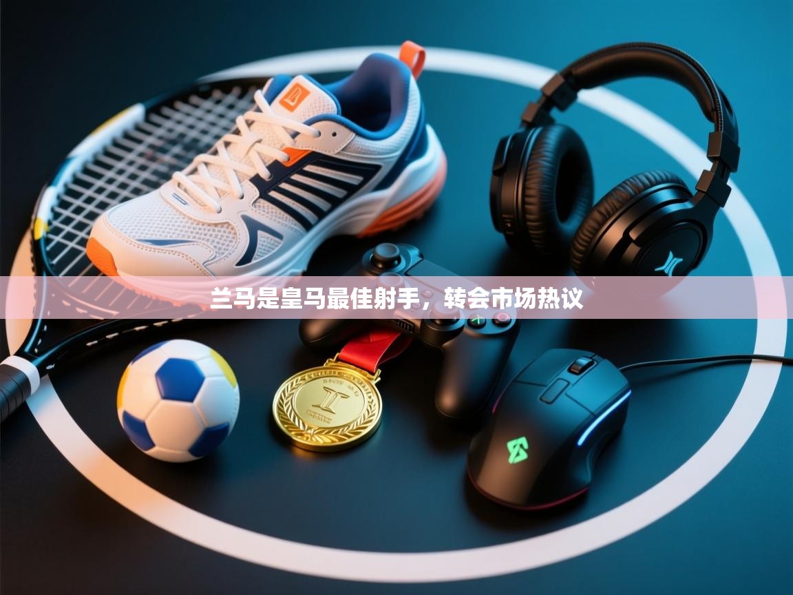 兰马是皇马最佳射手,转会市场热议 第1张