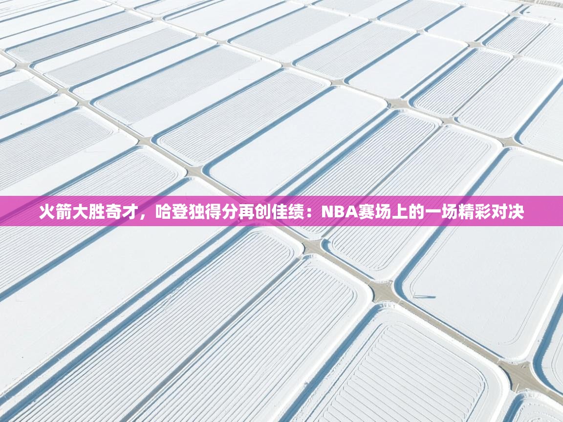 火箭大胜奇才，哈登独得分再创佳绩：NBA赛场上的一场精彩对决  第2张